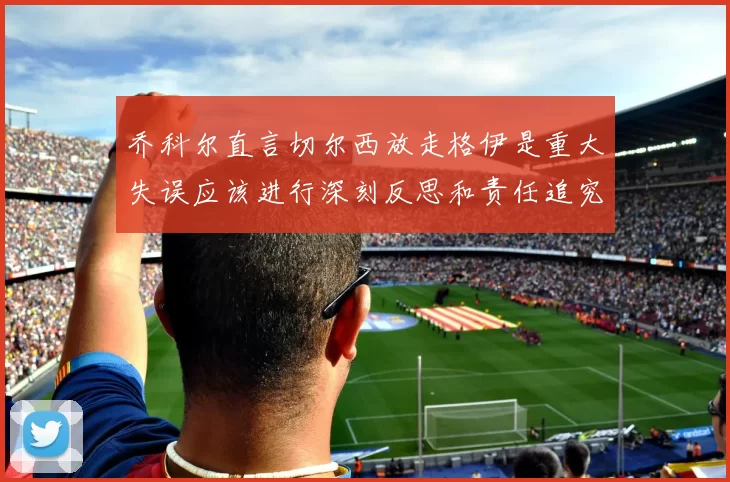 乔科尔直言切尔西放走格伊是重大失误应该进行深刻反思和责任追究