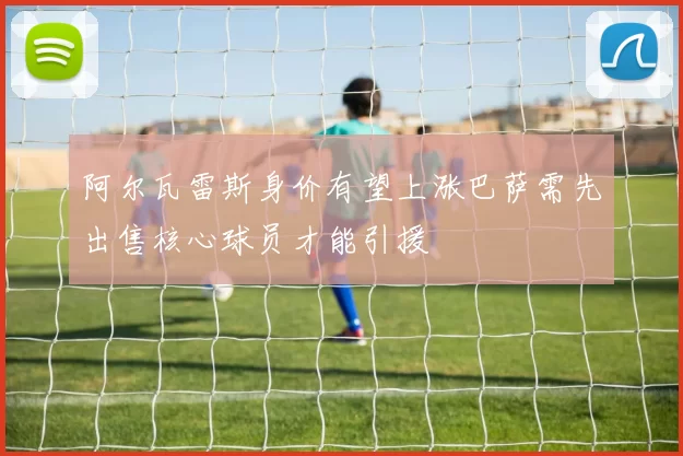 阿尔瓦雷斯身价有望上涨巴萨需先出售核心球员才能引援