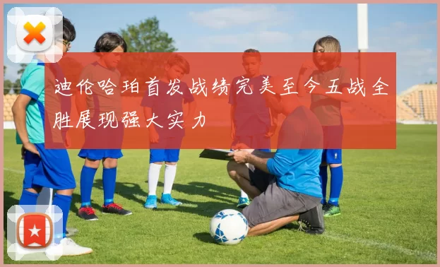 迪伦哈珀首发战绩完美至今五战全胜展现强大实力
