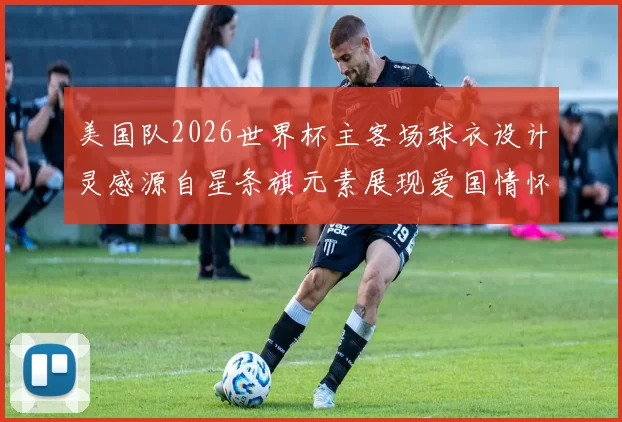 美国队2026世界杯主客场球衣设计灵感源自星条旗元素展现爱国情怀