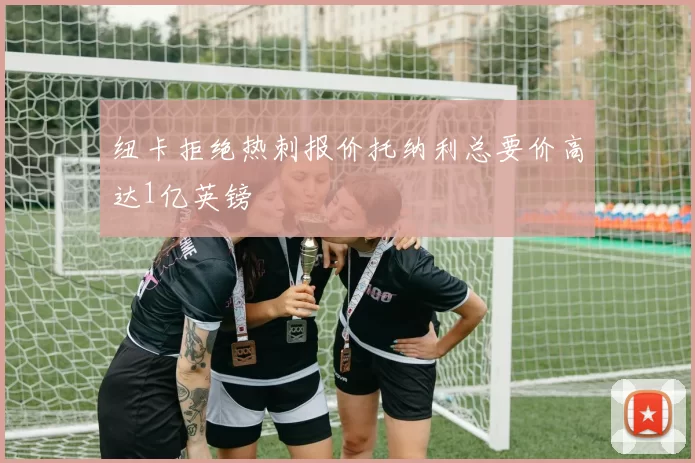 纽卡拒绝热刺报价托纳利总要价高达1亿英镑