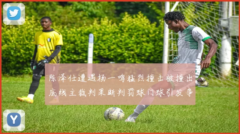陈泽仕遭遇杨一鸣猛烈撞击被撞出底线主裁判果断判罚球门球引发争议