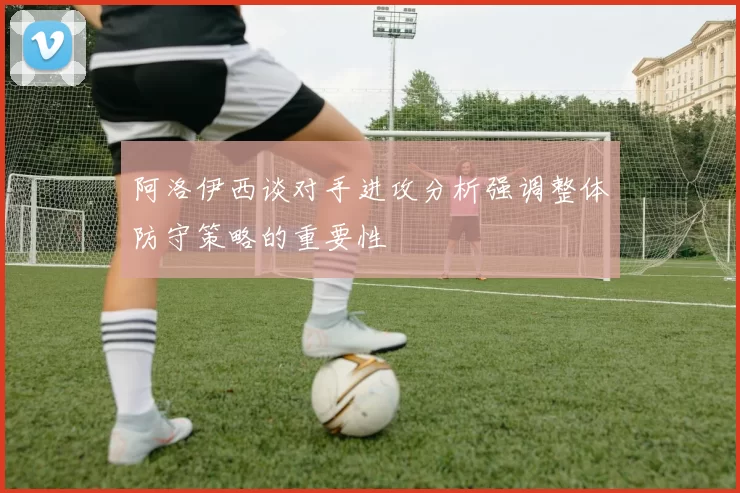 阿洛伊西谈对手进攻分析强调整体防守策略的重要性
