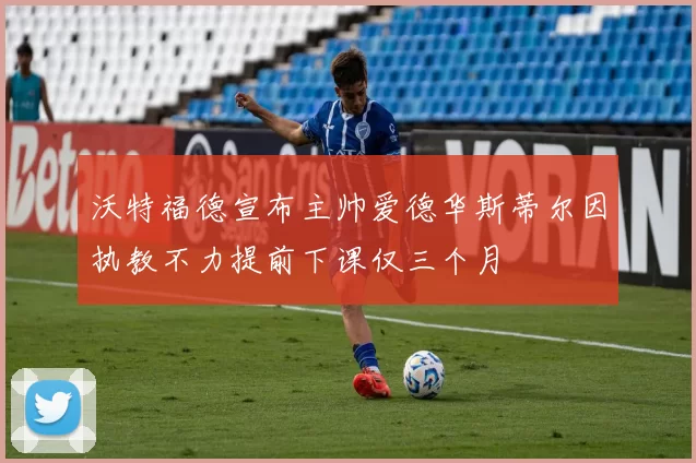 沃特福德宣布主帅爱德华斯蒂尔因执教不力提前下课仅三个月