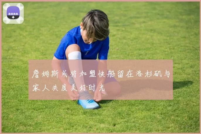 詹姆斯或将加盟快船留在洛杉矶与家人共度美好时光