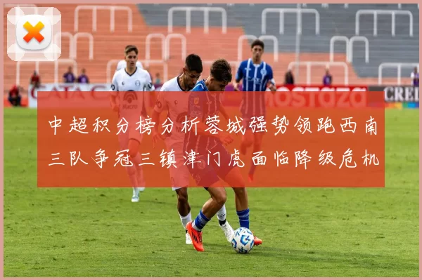 中超积分榜分析蓉城强势领跑西南三队争冠三镇津门虎面临降级危机