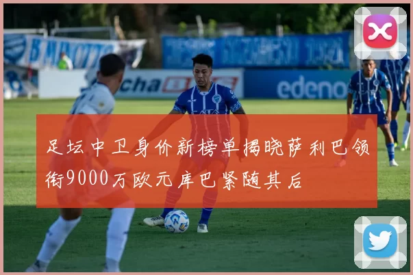 足坛中卫身价新榜单揭晓萨利巴领衔9000万欧元库巴紧随其后
