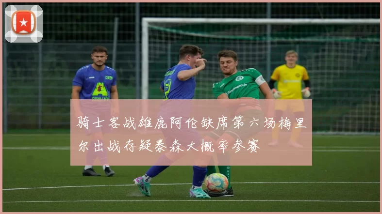骑士客战雄鹿阿伦缺席第六场梅里尔出战存疑泰森大概率参赛