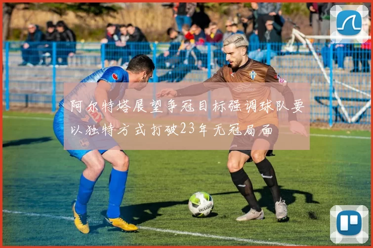 阿尔特塔展望争冠目标强调球队要以独特方式打破23年无冠局面