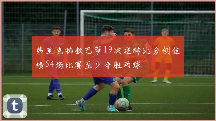 弗里克执教巴萨19次逆转比分创佳绩54场比赛至少净胜两球