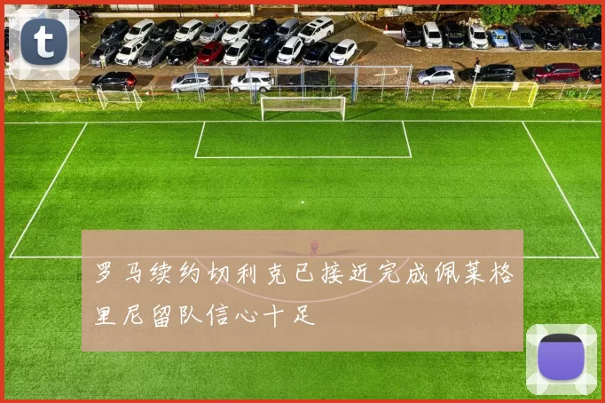 罗马续约切利克已接近完成佩莱格里尼留队信心十足