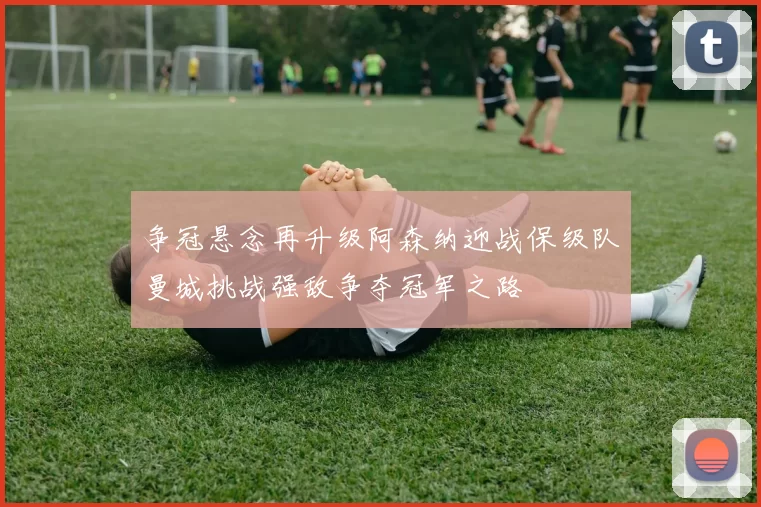 争冠悬念再升级阿森纳迎战保级队曼城挑战强敌争夺冠军之路