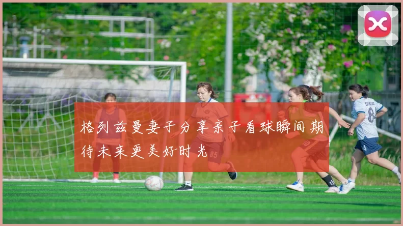 格列兹曼妻子分享亲子看球瞬间期待未来更美好时光